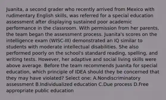 Juanita, a second grader who recently arrived from Mexico with rudimentary English skills, was referred for a special education assessment after displaying sustained poor academic performance in the classroom. With permission from her parents, the team began the assessment process. Juanita's scores on the intelligence exam (WISC-III) demonstrated an IQ similar to students with moderate intellectual disabilities. She also performed poorly on the school's standard reading, spelling, and writing tests. However, her adaptive and social living skills were above average. Before the team recommends Juanita for special education, which principle of IDEA should they be concerned that they may have violated? Select one: A.Nondiscriminatory assessment B.Individualized education C.Due process D.Free appropriate public education