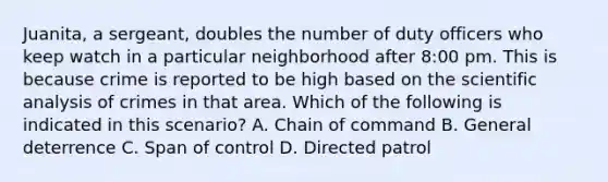 Juanita, a sergeant, doubles the number of duty officers who keep watch in a particular neighborhood after 8:00 pm. This is because crime is reported to be high based on the scientific analysis of crimes in that area. Which of the following is indicated in this scenario? A. Chain of command B. General deterrence C. Span of control D. Directed patrol