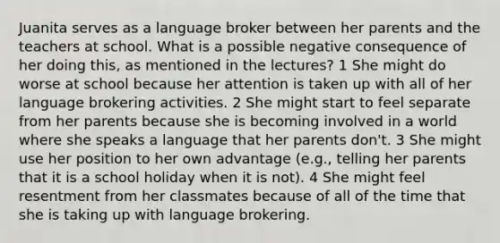 Juanita serves as a language broker between her parents and the teachers at school. What is a possible negative consequence of her doing this, as mentioned in the lectures? 1 She might do worse at school because her attention is taken up with all of her language brokering activities. 2 She might start to feel separate from her parents because she is becoming involved in a world where she speaks a language that her parents don't. 3 She might use her position to her own advantage (e.g., telling her parents that it is a school holiday when it is not). 4 She might feel resentment from her classmates because of all of the time that she is taking up with language brokering.