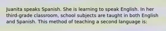 Juanita speaks Spanish. She is learning to speak English. In her third-grade classroom, school subjects are taught in both English and Spanish. This method of teaching a second language is: