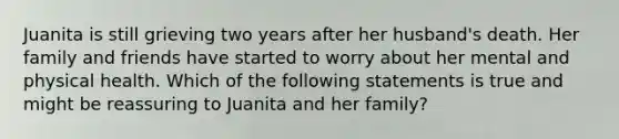 Juanita is still grieving two years after her husband's death. Her family and friends have started to worry about her mental and physical health. Which of the following statements is true and might be reassuring to Juanita and her family?