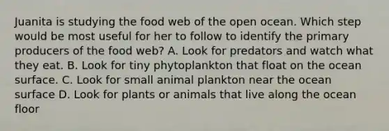 Juanita is studying the food web of the open ocean. Which step would be most useful for her to follow to identify the primary producers of the food web? A. Look for predators and watch what they eat. B. Look for tiny phytoplankton that float on the ocean surface. C. Look for small animal plankton near the ocean surface D. Look for plants or animals that live along the ocean floor