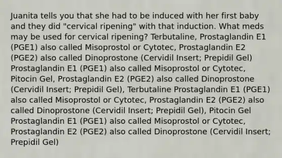 Juanita tells you that she had to be induced with her first baby and they did "cervical ripening" with that induction. What meds may be used for cervical ripening? Terbutaline, Prostaglandin E1 (PGE1) also called Misoprostol or Cytotec, Prostaglandin E2 (PGE2) also called Dinoprostone (Cervidil Insert; Prepidil Gel) Prostaglandin E1 (PGE1) also called Misoprostol or Cytotec, Pitocin Gel, Prostaglandin E2 (PGE2) also called Dinoprostone (Cervidil Insert; Prepidil Gel), Terbutaline Prostaglandin E1 (PGE1) also called Misoprostol or Cytotec, Prostaglandin E2 (PGE2) also called Dinoprostone (Cervidil Insert; Prepidil Gel), Pitocin Gel Prostaglandin E1 (PGE1) also called Misoprostol or Cytotec, Prostaglandin E2 (PGE2) also called Dinoprostone (Cervidil Insert; Prepidil Gel)