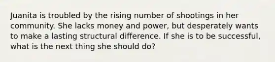 Juanita is troubled by the rising number of shootings in her community. She lacks money and power, but desperately wants to make a lasting structural difference. If she is to be successful, what is the next thing she should do?