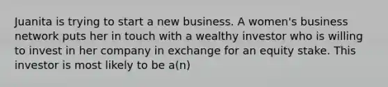 Juanita is trying to start a new business. A women's business network puts her in touch with a wealthy investor who is willing to invest in her company in exchange for an equity stake. This investor is most likely to be a(n)