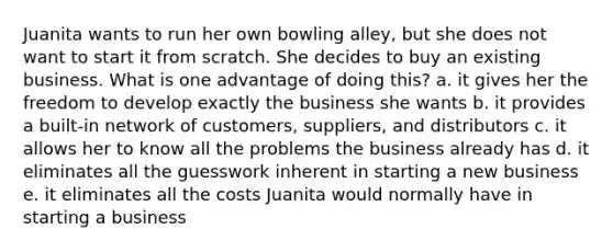 Juanita wants to run her own bowling alley, but she does not want to start it from scratch. She decides to buy an existing business. What is one advantage of doing this? a. it gives her the freedom to develop exactly the business she wants b. it provides a built-in network of customers, suppliers, and distributors c. it allows her to know all the problems the business already has d. it eliminates all the guesswork inherent in starting a new business e. it eliminates all the costs Juanita would normally have in starting a business