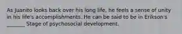 As Juanito looks back over his long life, he feels a sense of unity in his life's accomplishments. He can be said to be in Erikson's _______ Stage of psychosocial development.