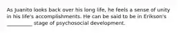 As Juanito looks back over his long life, he feels a sense of unity in his life's accomplishments. He can be said to be in Erikson's __________ stage of psychosocial development.