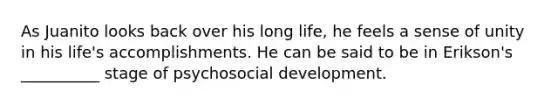 As Juanito looks back over his long life, he feels a sense of unity in his life's accomplishments. He can be said to be in Erikson's __________ stage of psychosocial development.