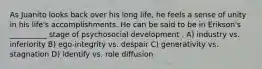 As Juanito looks back over his long life, he feels a sense of unity in his life's accomplishments. He can be said to be in Erikson's __________ stage of psychosocial development . A) industry vs. inferiority B) ego-integrity vs. despair C) generativity vs. stagnation D) identify vs. role diffusion