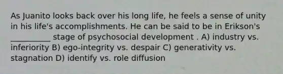 As Juanito looks back over his long life, he feels a sense of unity in his life's accomplishments. He can be said to be in Erikson's __________ stage of psychosocial development . A) industry vs. inferiority B) ego-integrity vs. despair C) generativity vs. stagnation D) identify vs. role diffusion