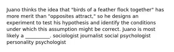 Juano thinks the idea that "birds of a feather flock together" has more merit than "opposites attract," so he designs an experiment to test his hypothesis and identify the conditions under which this assumption might be correct. Juano is most likely a __________. sociologist journalist social psychologist personality psychologist