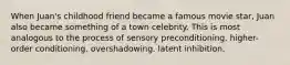 ​When Juan's childhood friend became a famous movie star, Juan also became something of a town celebrity. This is most analogous to the process of ​sensory preconditioning. ​higher-order conditioning. ​overshadowing. ​latent inhibition.