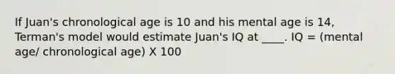 If Juan's chronological age is 10 and his mental age is 14, Terman's model would estimate Juan's IQ at ____. IQ = (mental age/ chronological age) X 100