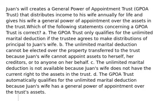 Juan's will creates a General Power of Appointment Trust (GPOA Trust) that distributes income to his wife annually for life and gives his wife a general power of appointment over the assets in the trust.Which of the following statements concerning a GPOA Trust is correct? a. The GPOA Trust only qualifies for the unlimited marital deduction if the trustee agrees to make distributions of principal to Juan's wife. b. The unlimited marital deduction cannot be elected over the property transferred to the trust because Juan's wife cannot appoint assets to herself, her creditors, or to anyone on her behalf. c. The unlimited marital deduction is not available because Juan's wife does not have the current right to the assets in the trust. d. The GPOA Trust automatically qualifies for the unlimited marital deduction because Juan's wife has a general power of appointment over the trust's assets.