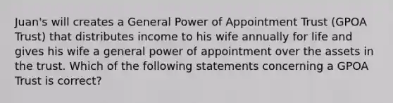 Juan's will creates a General Power of Appointment Trust (GPOA Trust) that distributes income to his wife annually for life and gives his wife a general power of appointment over the assets in the trust. Which of the following statements concerning a GPOA Trust is correct?