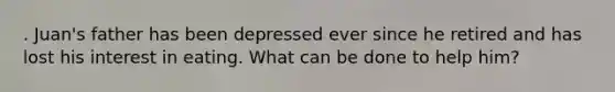 . Juan's father has been depressed ever since he retired and has lost his interest in eating. What can be done to help him?