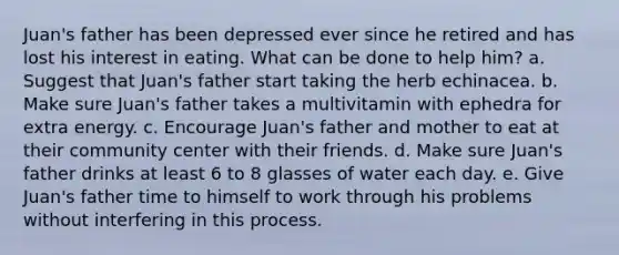 Juan's father has been depressed ever since he retired and has lost his interest in eating. What can be done to help him? a. Suggest that Juan's father start taking the herb echinacea. b. Make sure Juan's father takes a multivitamin with ephedra for extra energy. c. Encourage Juan's father and mother to eat at their community center with their friends. d. Make sure Juan's father drinks at least 6 to 8 glasses of water each day. e. Give Juan's father time to himself to work through his problems without interfering in this process.