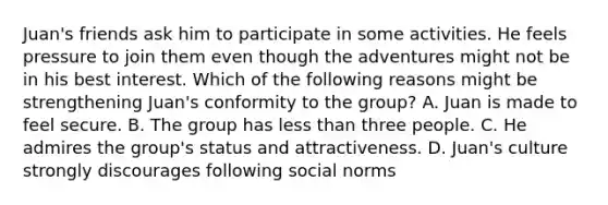 Juan's friends ask him to participate in some activities. He feels pressure to join them even though the adventures might not be in his best interest. Which of the following reasons might be strengthening Juan's conformity to the group? A. Juan is made to feel secure. B. The group has less than three people. C. He admires the group's status and attractiveness. D. Juan's culture strongly discourages following social norms