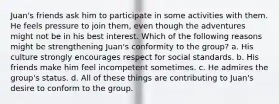 Juan's friends ask him to participate in some activities with them. He feels pressure to join them, even though the adventures might not be in his best interest. Which of the following reasons might be strengthening Juan's conformity to the group? a. His culture strongly encourages respect for social standards. b. His friends make him feel incompetent sometimes. c. He admires the group's status. d. All of these things are contributing to Juan's desire to conform to the group.