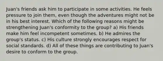 Juan's friends ask him to participate in some activities. He feels pressure to join them, even though the adventures might not be in his best interest. Which of the following reasons might be strengthening Juan's conformity to the group? a) His friends make him feel incompetent sometimes. b) He admires the group's status. c) His culture strongly encourages respect for social standards. d) All of these things are contributing to Juan's desire to conform to the group.