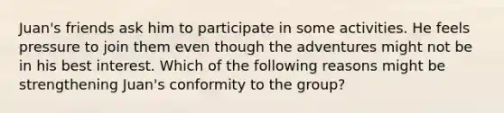 Juan's friends ask him to participate in some activities. He feels pressure to join them even though the adventures might not be in his best interest. Which of the following reasons might be strengthening Juan's conformity to the group?