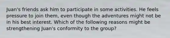 Juan's friends ask him to participate in some activities. He feels pressure to join them, even though the adventures might not be in his best interest. Which of the following reasons might be strengthening Juan's conformity to the group?