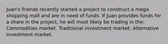 Juan's friends recently started a project to construct a mega shopping mall and are in need of funds. If Juan provides funds for a share in the project, he will most likely be trading in the: Commodities market. Traditional investment market. Alternative investment market.