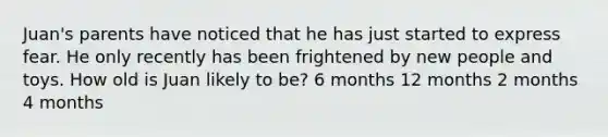 Juan's parents have noticed that he has just started to express fear. He only recently has been frightened by new people and toys. How old is Juan likely to be? 6 months 12 months 2 months 4 months