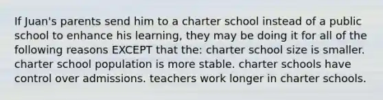 If Juan's parents send him to a charter school instead of a public school to enhance his learning, they may be doing it for all of the following reasons EXCEPT that the: charter school size is smaller. charter school population is more stable. charter schools have control over admissions. teachers work longer in charter schools.