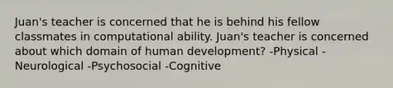 Juan's teacher is concerned that he is behind his fellow classmates in computational ability. Juan's teacher is concerned about which domain of human development? -Physical -Neurological -Psychosocial -Cognitive