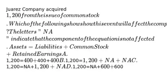 Juarez Company acquired 1,200 from the issue of common stock. Which of the following shows how this event will affect the company's accounting equation? The letters "NA" indicate that the component of the equation is not affected. Assets=Liabilities+Common Stock+Retained Earnings A.1,200=400+400+400 B.1,200=1,200+NA+NA C.1,200=NA+1,200+NA D.1,200=NA+600+600