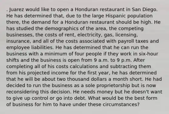 . Juarez would like to open a Honduran restaurant in San Diego. He has determined that, due to the large Hispanic population there, the demand for a Honduran restaurant should be high. He has studied the demographics of the area, the competing businesses, the costs of rent, electricity, gas, licensing, insurance, and all of the costs associated with payroll taxes and employee liabilities. He has determined that he can run the business with a minimum of four people if they work in six-hour shifts and the business is open from 9 a.m. to 9 p.m. After completing all of his costs calculations and subtracting them from his projected income for the first year, he has determined that he will be about two thousand dollars a month short. He had decided to run the business as a sole proprietorship but is now reconsidering this decision. He needs money but he doesn't want to give up control or go into debt. What would be the best form of business for him to have under these circumstances?