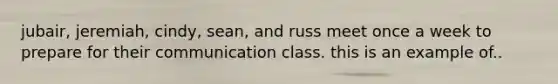 jubair, jeremiah, cindy, sean, and russ meet once a week to prepare for their communication class. this is an example of..