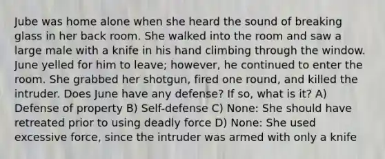 Jube was home alone when she heard the sound of breaking glass in her back room. She walked into the room and saw a large male with a knife in his hand climbing through the window. June yelled for him to leave; however, he continued to enter the room. She grabbed her shotgun, fired one round, and killed the intruder. Does June have any defense? If so, what is it? A) Defense of property B) Self-defense C) None: She should have retreated prior to using deadly force D) None: She used excessive force, since the intruder was armed with only a knife