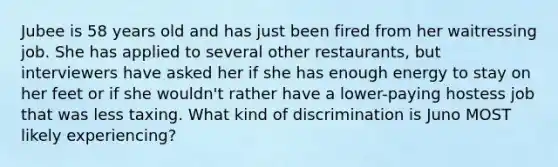 Jubee is 58 years old and has just been fired from her waitressing job. She has applied to several other restaurants, but interviewers have asked her if she has enough energy to stay on her feet or if she wouldn't rather have a lower-paying hostess job that was less taxing. What kind of discrimination is Juno MOST likely experiencing?