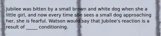 Jubilee was bitten by a small brown and white dog when she a little girl, and now every time she sees a small dog approaching her, she is fearful. Watson would say that Jubilee's reaction is a result of _____ conditioning.