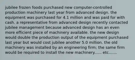 jubilee frozen foods purchased new computer-controlled production machinery last year from advanced design. the equipment was purchased for 4.1 million and was paid for with cash. a representative from advanced design recently contacted jubilee management because advanced design has an even more efficient piece of machinery available. the new design would double the production output of the equipment purchased last year but would cost jubilee another 5.0 million. the old machinery was installed by an engineering firm; the same firm would be required to install the new machinery...... etc.......