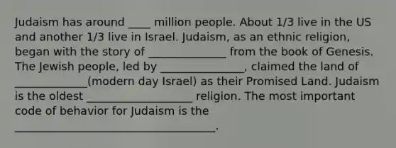 Judaism has around ____ million people. About 1/3 live in the US and another 1/3 live in Israel. Judaism, as an ethnic religion, began with the story of ______________ from the book of Genesis. The Jewish people, led by _______________, claimed the land of _____________(modern day Israel) as their Promised Land. Judaism is the oldest ___________________ religion. The most important code of behavior for Judaism is the ____________________________________.