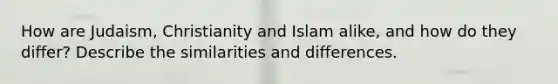 How are Judaism, Christianity and Islam alike, and how do they differ? Describe the similarities and differences.