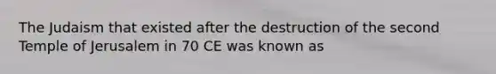 The Judaism that existed after the destruction of the second Temple of Jerusalem in 70 CE was known as