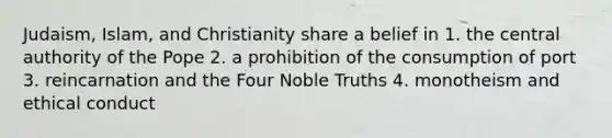 Judaism, Islam, and Christianity share a belief in 1. the central authority of the Pope 2. a prohibition of the consumption of port 3. reincarnation and the Four Noble Truths 4. monotheism and ethical conduct