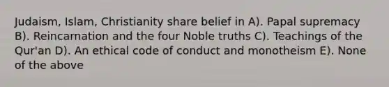 Judaism, Islam, Christianity share belief in A). Papal supremacy B). Reincarnation and the four Noble truths C). Teachings of the Qur'an D). An ethical code of conduct and monotheism E). None of the above