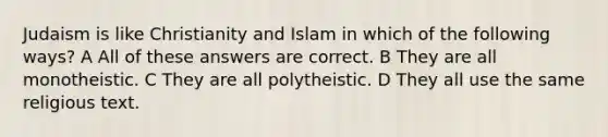 Judaism is like Christianity and Islam in which of the following ways? A All of these answers are correct. B They are all monotheistic. C They are all polytheistic. D They all use the same religious text.