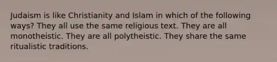 Judaism is like Christianity and Islam in which of the following ways? They all use the same religious text. They are all monotheistic. They are all polytheistic. They share the same ritualistic traditions.