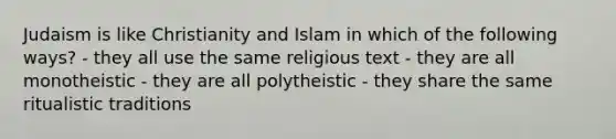 Judaism is like Christianity and Islam in which of the following ways? - they all use the same religious text - they are all monotheistic - they are all polytheistic - they share the same ritualistic traditions