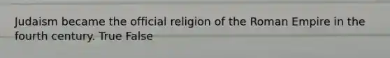 Judaism became the official religion of the Roman Empire in the fourth century. True False