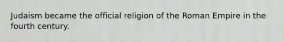 Judaism became the official religion of the Roman Empire in the fourth century.