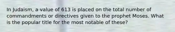 In Judaism, a value of 613 is placed on the total number of commandments or directives given to the prophet Moses. What is the popular title for the most notable of these?