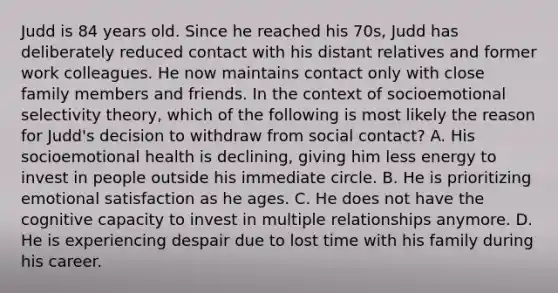 Judd is 84 years old. Since he reached his 70s, Judd has deliberately reduced contact with his distant relatives and former work colleagues. He now maintains contact only with close family members and friends. In the context of socioemotional selectivity theory, which of the following is most likely the reason for Judd's decision to withdraw from social contact? A. His socioemotional health is declining, giving him less energy to invest in people outside his immediate circle. B. He is prioritizing emotional satisfaction as he ages. C. He does not have the cognitive capacity to invest in multiple relationships anymore. D. He is experiencing despair due to lost time with his family during his career.